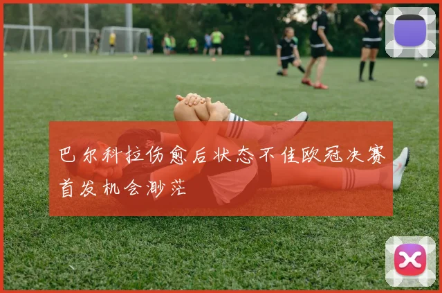 巴尔科拉伤愈后状态不佳欧冠决赛首发机会渺茫