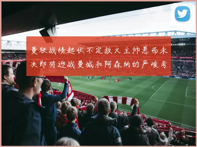 曼联战绩起伏不定救火主帅悬而未决即将迎战曼城和阿森纳的严峻考验