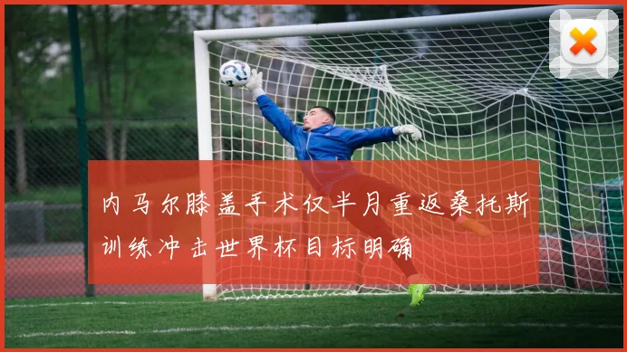 内马尔膝盖手术仅半月重返桑托斯训练冲击世界杯目标明确