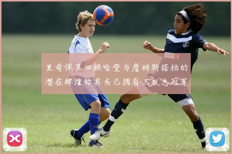 里奇保罗回顾哈登与詹姆斯搭档的潜在辉煌称其或已拥有三枚总冠军戒指