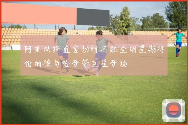 阿里纳斯直言切特不配全明星期待伦纳德与哈登等巨星登场