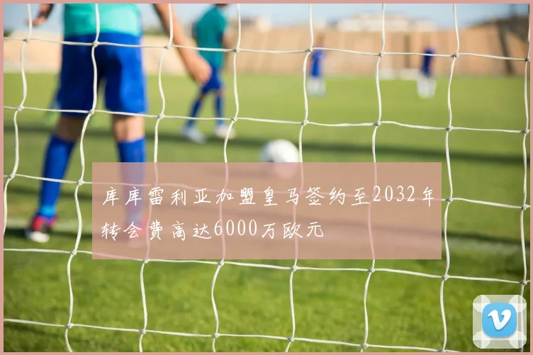 库库雷利亚加盟皇马签约至2032年转会费高达6000万欧元