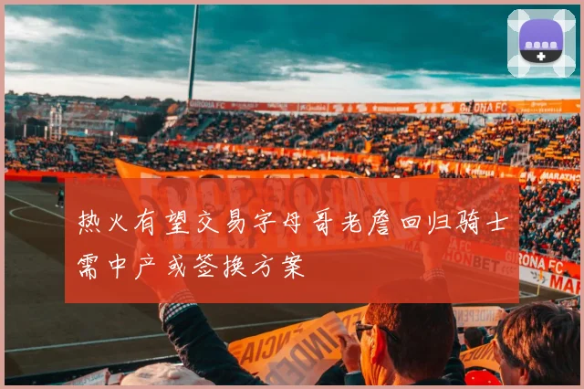 热火有望交易字母哥老詹回归骑士需中产或签换方案
