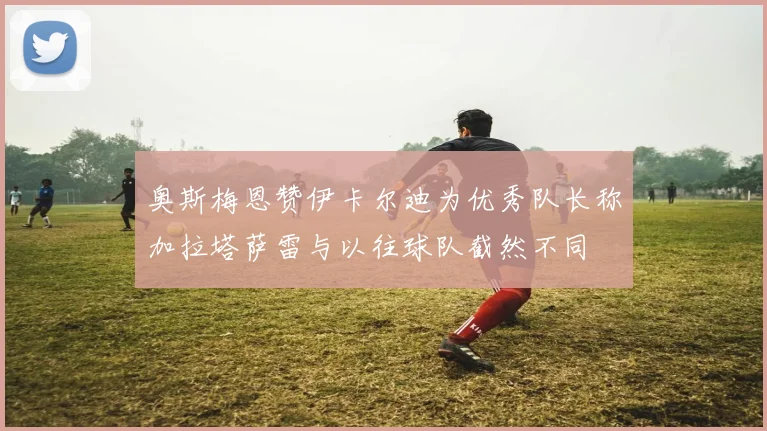 奥斯梅恩赞伊卡尔迪为优秀队长称加拉塔萨雷与以往球队截然不同