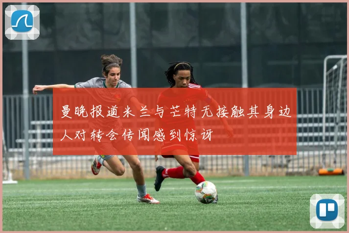 曼晚报道米兰与芒特无接触其身边人对转会传闻感到惊讶