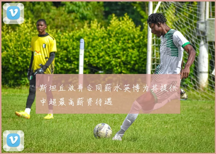 斯坦丘放弃合同薪水英博为其提供中超最高薪资待遇