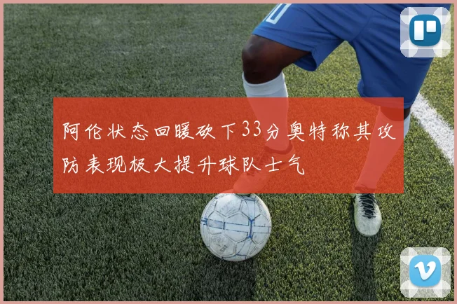 阿伦状态回暖砍下33分奥特称其攻防表现极大提升球队士气