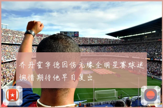 乔丹霍华德因伤无缘全明星赛球迷惋惜期待他早日复出