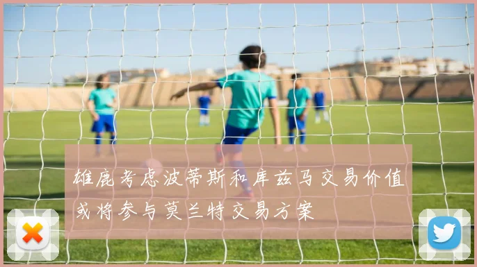 雄鹿考虑波蒂斯和库兹马交易价值或将参与莫兰特交易方案