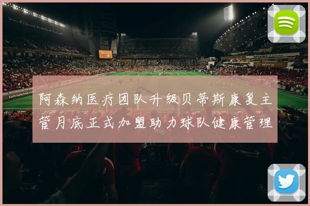 阿森纳医疗团队升级贝蒂斯康复主管月底正式加盟助力球队健康管理