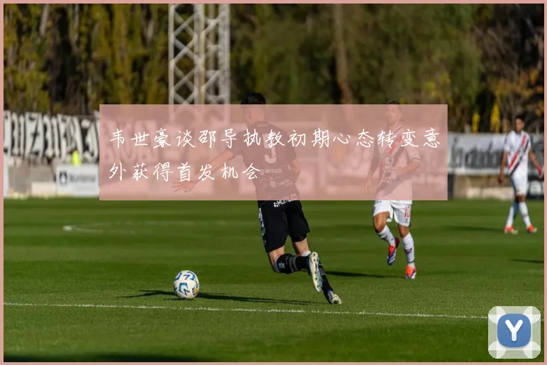 韦世豪谈邵导执教初期心态转变意外获得首发机会