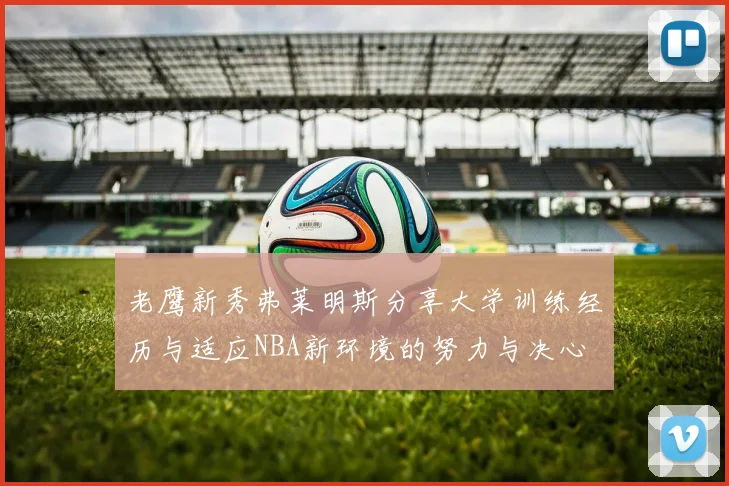 老鹰新秀弗莱明斯分享大学训练经历与适应NBA新环境的努力与决心