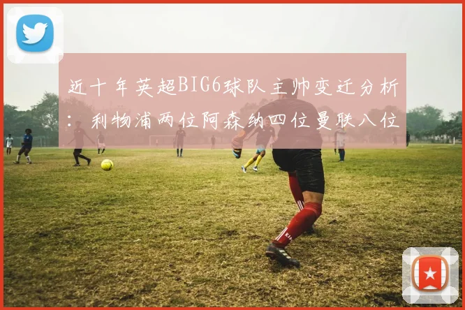 近十年英超BIG6球队主帅变迁分析：利物浦两位阿森纳四位曼联八位切尔西热刺十位