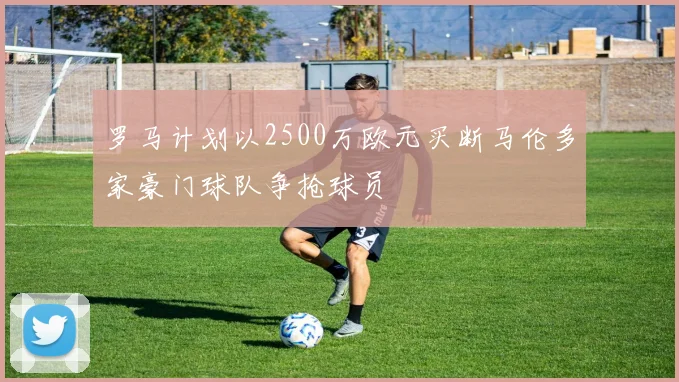 罗马计划以2500万欧元买断马伦多家豪门球队争抢球员