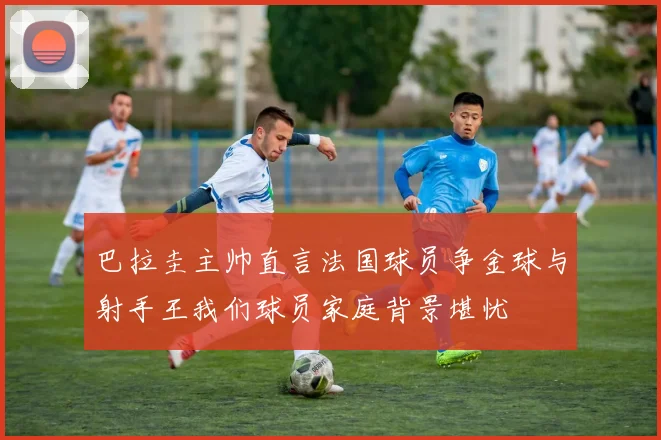 巴拉圭主帅直言法国球员争金球与射手王我们球员家庭背景堪忧