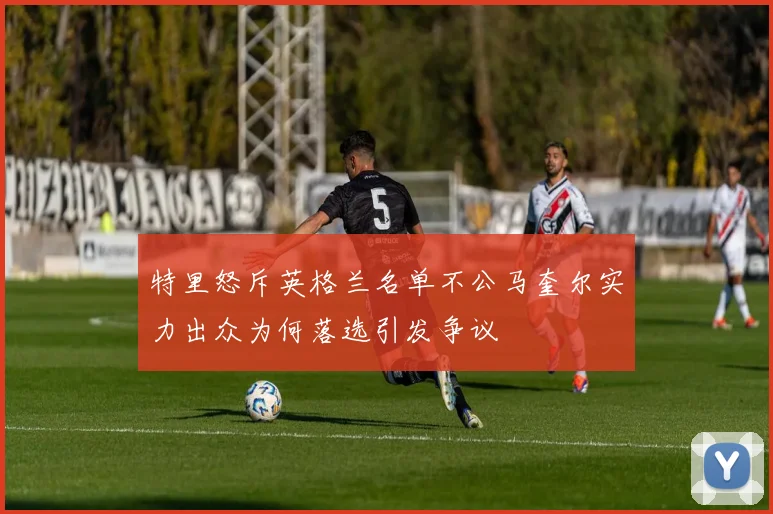 特里怒斥英格兰名单不公马奎尔实力出众为何落选引发争议