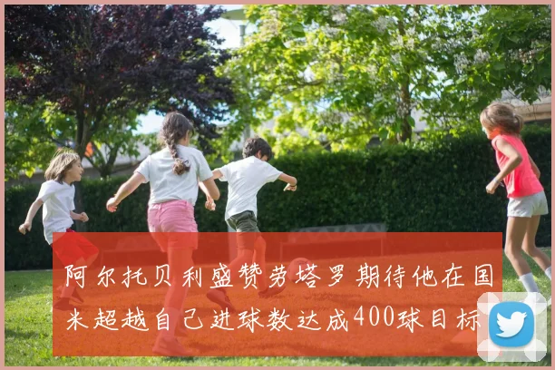 阿尔托贝利盛赞劳塔罗期待他在国米超越自己进球数达成400球目标