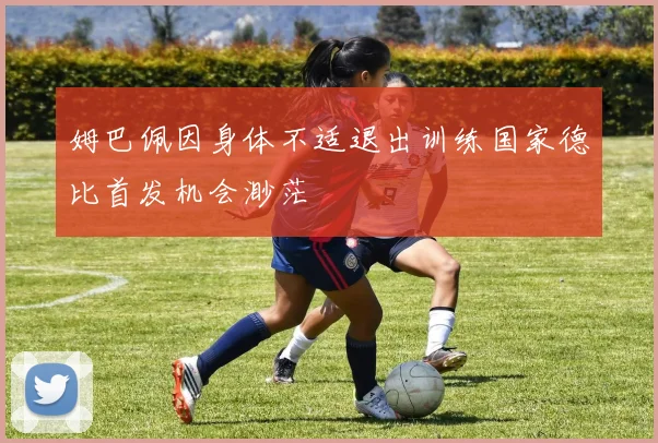 姆巴佩因身体不适退出训练国家德比首发机会渺茫