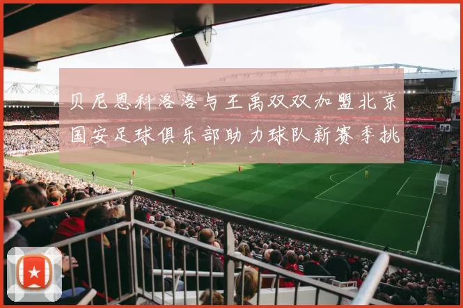 贝尼恩科洛洛与王禹双双加盟北京国安足球俱乐部助力球队新赛季挑战