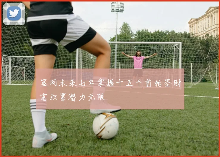 篮网未来七年掌握十五个首轮签财富积累潜力无限