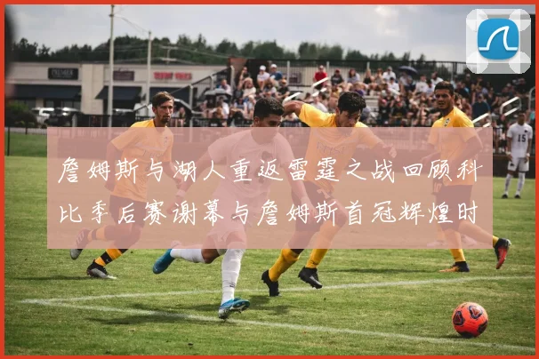 詹姆斯与湖人重返雷霆之战回顾科比季后赛谢幕与詹姆斯首冠辉煌时刻