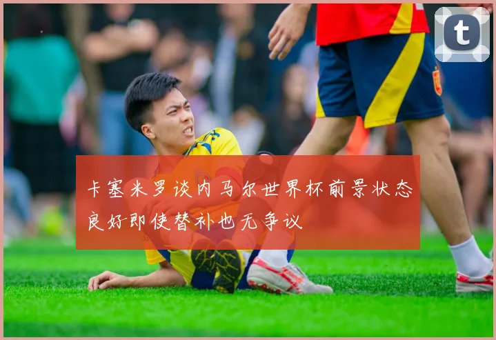 卡塞米罗谈内马尔世界杯前景状态良好即使替补也无争议