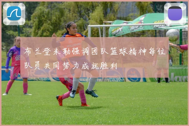 布兰登米勒强调团队篮球精神每位队员共同努力成就胜利