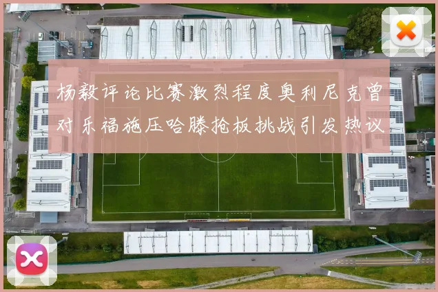 杨毅评论比赛激烈程度奥利尼克曾对乐福施压哈滕抢板挑战引发热议