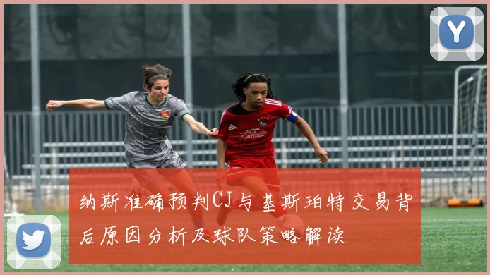 纳斯准确预判CJ与基斯珀特交易背后原因分析及球队策略解读