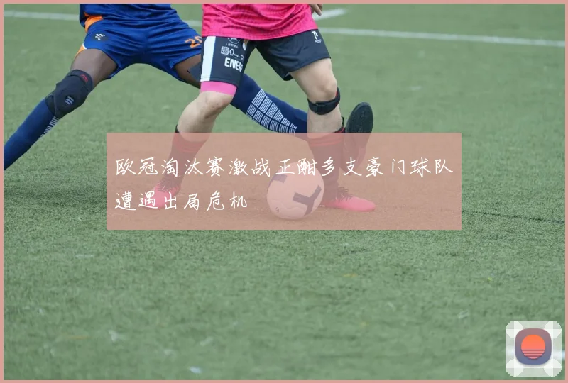 欧冠淘汰赛激战正酣多支豪门球队遭遇出局危机