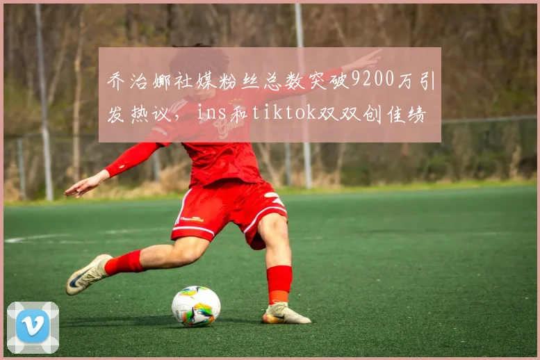乔治娜社媒粉丝总数突破9200万引发热议，ins和tiktok双双创佳绩