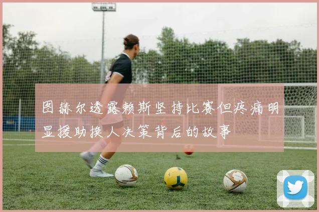 图赫尔透露赖斯坚持比赛但疼痛明显援助换人决策背后的故事