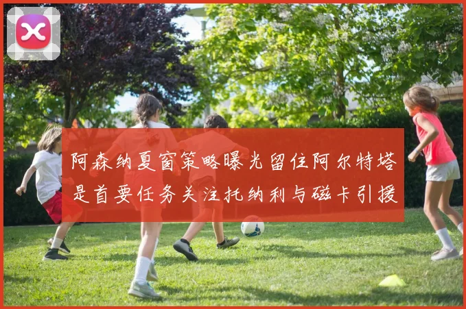 阿森纳夏窗策略曝光留住阿尔特塔是首要任务关注托纳利与磁卡引援动态