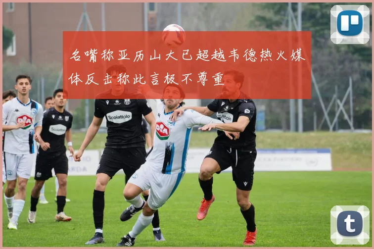 名嘴称亚历山大已超越韦德热火媒体反击称此言极不尊重