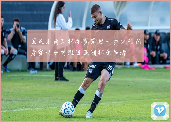 国足东南亚杯参赛需进一步讨论热身赛对手将贴近亚洲杯竞争者